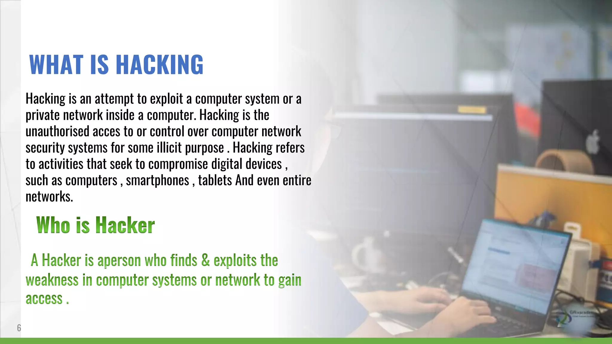 Hacking is an attempt to exploit a computer system or a
private network inside a computer. Hacking is the
unauthorised acces to or control over computer network
security systems for some illicit purpose . Hacking refers
to activities that seek to compromise digital devices ,
such as computers , smartphones , tablets And even entire
networks.
6
WHAT IS HACKING
 