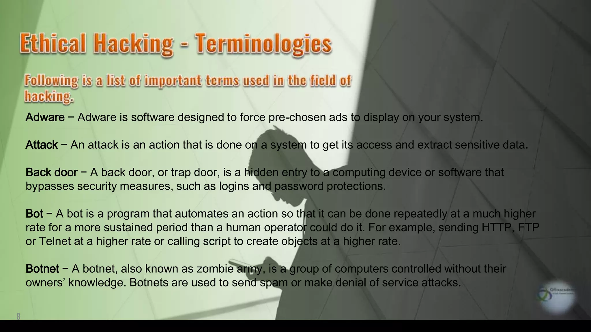 8
Adware − Adware is software designed to force pre-chosen ads to display on your system.
Attack − An attack is an action that is done on a system to get its access and extract sensitive data.
Back door − A back door, or trap door, is a hidden entry to a computing device or software that
bypasses security measures, such as logins and password protections.
Bot − A bot is a program that automates an action so that it can be done repeatedly at a much higher
rate for a more sustained period than a human operator could do it. For example, sending HTTP, FTP
or Telnet at a higher rate or calling script to create objects at a higher rate.
Botnet − A botnet, also known as zombie army, is a group of computers controlled without their
owners’ knowledge. Botnets are used to send spam or make denial of service attacks.
 