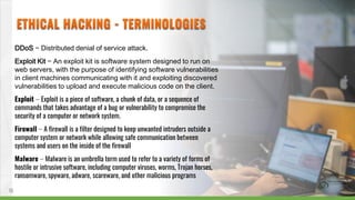 DDoS − Distributed denial of service attack.
Exploit Kit − An exploit kit is software system designed to run on
web servers, with the purpose of identifying software vulnerabilities
in client machines communicating with it and exploiting discovered
vulnerabilities to upload and execute malicious code on the client.
Exploit − Exploit is a piece of software, a chunk of data, or a sequence of
commands that takes advantage of a bug or vulnerability to compromise the
security of a computer or network system.
Firewall − A firewall is a filter designed to keep unwanted intruders outside a
computer system or network while allowing safe communication between
systems and users on the inside of the firewall
Malware − Malware is an umbrella term used to refer to a variety of forms of
hostile or intrusive software, including computer viruses, worms, Trojan horses,
ransomware, spyware, adware, scareware, and other malicious programs
10
 