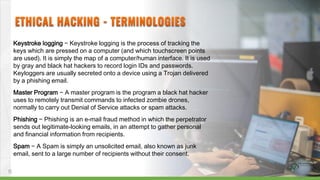 Keystroke logging − Keystroke logging is the process of tracking the
keys which are pressed on a computer (and which touchscreen points
are used). It is simply the map of a computer/human interface. It is used
by gray and black hat hackers to record login IDs and passwords.
Keyloggers are usually secreted onto a device using a Trojan delivered
by a phishing email.
Master Program − A master program is the program a black hat hacker
uses to remotely transmit commands to infected zombie drones,
normally to carry out Denial of Service attacks or spam attacks.
Phishing − Phishing is an e-mail fraud method in which the perpetrator
sends out legitimate-looking emails, in an attempt to gather personal
and financial information from recipients.
Spam − A Spam is simply an unsolicited email, also known as junk
email, sent to a large number of recipients without their consent.
11
 