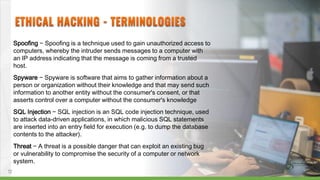 Spoofing − Spoofing is a technique used to gain unauthorized access to
computers, whereby the intruder sends messages to a computer with
an IP address indicating that the message is coming from a trusted
host.
Spyware − Spyware is software that aims to gather information about a
person or organization without their knowledge and that may send such
information to another entity without the consumer's consent, or that
asserts control over a computer without the consumer's knowledge
SQL Injection − SQL injection is an SQL code injection technique, used
to attack data-driven applications, in which malicious SQL statements
are inserted into an entry field for execution (e.g. to dump the database
contents to the attacker).
Threat − A threat is a possible danger that can exploit an existing bug
or vulnerability to compromise the security of a computer or network
system.
12
 
