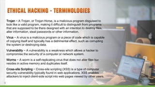 Trojan − A Trojan, or Trojan Horse, is a malicious program disguised to
look like a valid program, making it difficult to distinguish from programs
that are supposed to be there designed with an intention to destroy files,
alter information, steal passwords or other information.
Virus − A virus is a malicious program or a piece of code which is capable
of copying itself and typically has a detrimental effect, such as corrupting
the system or destroying data.
Vulnerability − A vulnerability is a weakness which allows a hacker to
compromise the security of a computer or network system.
Worms − A worm is a self-replicating virus that does not alter files but
resides in active memory and duplicates itself.
Cross-site Scripting − Cross-site scripting (XSS) is a type of computer
security vulnerability typically found in web applications. XSS enables
attackers to inject client-side script into web pages viewed by other users.
13
 