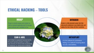 NMAP
Nmap is a security scanner, port scanner, as
well as a network exploration tool. It is an open
source software and is available for free.
CAIN & ABEL
Cain & Abel is a password recovery tool for
Microsoft Operating Systems. It helps in
easy recovery of various kinds of passwords
by employing by various kind of methods
INTRUDER
Intruder is a fully automated scanner that finds
cybersecurity weaknesses in your digital estate, and
explains the risks & helps with their remediation
METASPLOIT
It is the software for penetration
testing. It is useful for knowing about
security vulnerabilities.
15
ETHICAL HACKING – TOOLS
 