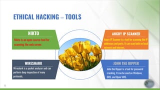 NIKTO
Nikto is an open source tool for
scanning the web server.
WIRESHARK
Wireshark is a packet analyzer and can
perform deep inspection of many
protocols.
ANGRY IP SCANNER
Angry IP Scanner is a tool for scanning the IP
addresses and ports. It can scan both on local
network and Internet.
JOHN THE RIPPER
John the Ripper is a tool for password
cracking. It can be used on Windows,
DOS, and Open VMS.
17
ETHICAL HACKING – TOOLS
 