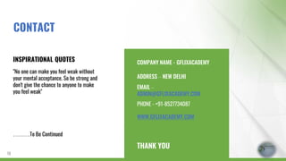 COMPANY NAME - GFLIXACADEMY
ADDRESS – NEW DELHI
EMAIL –
ADMIN@GFLIXACADEMY.COM
PHONE - +91-8527734087
WWW.GFLIXACADEMY.COM
THANK YOU
INSPIRATIONAL QUOTES
"No one can make you feel weak without
your mental acceptance. So be strong and
don't give the chance to anyone to make
you feel weak"
………To Be Continued
18
CONTACT
 