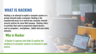 Hacking is an attempt to exploit a computer system or a
private network inside a computer. Hacking is the
unauthorised acces to or control over computer network
security systems for some illicit purpose . Hacking refers
to activities that seek to compromise digital devices ,
such as computers , smartphones , tablets And even entire
networks.
6
WHAT IS HACKING
 