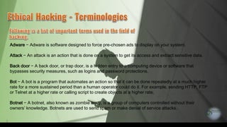 8
Adware − Adware is software designed to force pre-chosen ads to display on your system.
Attack − An attack is an action that is done on a system to get its access and extract sensitive data.
Back door − A back door, or trap door, is a hidden entry to a computing device or software that
bypasses security measures, such as logins and password protections.
Bot − A bot is a program that automates an action so that it can be done repeatedly at a much higher
rate for a more sustained period than a human operator could do it. For example, sending HTTP, FTP
or Telnet at a higher rate or calling script to create objects at a higher rate.
Botnet − A botnet, also known as zombie army, is a group of computers controlled without their
owners’ knowledge. Botnets are used to send spam or make denial of service attacks.
 