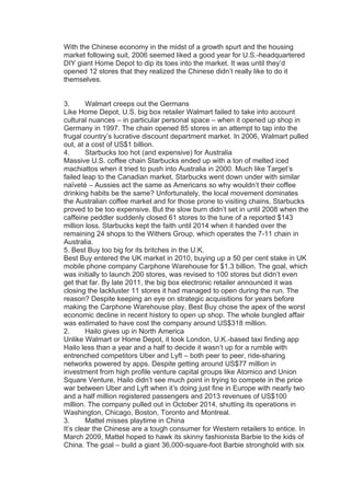 With the Chinese economy in the midst of a growth spurt and the housing
market following suit, 2006 seemed liked a good year for U.S.-headquartered
DIY giant Home Depot to dip its toes into the market. It was until they’d
opened 12 stores that they realized the Chinese didn’t really like to do it
themselves.
3. Walmart creeps out the Germans
Like Home Depot, U.S. big box retailer Walmart failed to take into account
cultural nuances – in particular personal space – when it opened up shop in
Germany in 1997. The chain opened 85 stores in an attempt to tap into the
frugal country’s lucrative discount department market. In 2006, Walmart pulled
out, at a cost of US$1 billion.
4. Starbucks too hot (and expensive) for Australia
Massive U.S. coffee chain Starbucks ended up with a ton of melted iced
machiattos when it tried to push into Australia in 2000. Much like Target’s
failed leap to the Canadian market, Starbucks went down under with similar
naïveté – Aussies act the same as Americans so why wouldn’t their coffee
drinking habits be the same? Unfortunately, the local movement dominates
the Australian coffee market and for those prone to visiting chains, Starbucks
proved to be too expensive. But the slow burn didn’t set in until 2008 when the
caffeine peddler suddenly closed 61 stores to the tune of a reported $143
million loss. Starbucks kept the faith until 2014 when it handed over the
remaining 24 shops to the Withers Group, which operates the 7-11 chain in
Australia.
5. Best Buy too big for its britches in the U.K.
Best Buy entered the UK market in 2010, buying up a 50 per cent stake in UK
mobile phone company Carphone Warehouse for $1.3 billion. The goal, which
was initially to launch 200 stores, was revised to 100 stores but didn’t even
get that far. By late 2011, the big box electronic retailer announced it was
closing the lackluster 11 stores it had managed to open during the run. The
reason? Despite keeping an eye on strategic acquisitions for years before
making the Carphone Warehouse play, Best Buy chose the apex of the worst
economic decline in recent history to open up shop. The whole bungled affair
was estimated to have cost the company around US$318 million.
2. Hailo gives up in North America
Unlike Walmart or Home Depot, it took London, U.K.-based taxi finding app
Hailo less than a year and a half to decide it wasn’t up for a rumble with
entrenched competitors Uber and Lyft – both peer to peer, ride-sharing
networks powered by apps. Despite getting around US$77 million in
investment from high profile venture capital groups like Atomico and Union
Square Venture, Hailo didn’t see much point in trying to compete in the price
war between Uber and Lyft when it’s doing just fine in Europe with nearly two
and a half million registered passengers and 2013 revenues of US$100
million. The company pulled out in October 2014, shutting its operations in
Washington, Chicago, Boston, Toronto and Montreal.
3. Mattel misses playtime in China
It’s clear the Chinese are a tough consumer for Western retailers to entice. In
March 2009, Mattel hoped to hawk its skinny fashionista Barbie to the kids of
China. The goal – build a giant 36,000-square-foot Barbie stronghold with six
 
