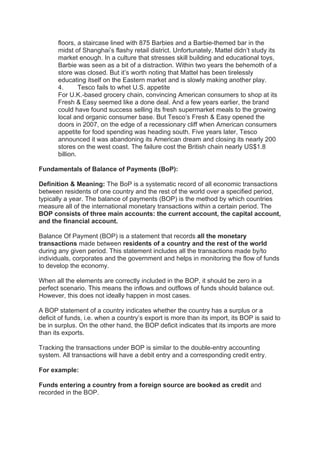 floors, a staircase lined with 875 Barbies and a Barbie-themed bar in the
midst of Shanghai’s flashy retail district. Unfortunately, Mattel didn’t study its
market enough. In a culture that stresses skill building and educational toys,
Barbie was seen as a bit of a distraction. Within two years the behemoth of a
store was closed. But it’s worth noting that Mattel has been tirelessly
educating itself on the Eastern market and is slowly making another play.
4. Tesco fails to whet U.S. appetite
For U.K.-based grocery chain, convincing American consumers to shop at its
Fresh & Easy seemed like a done deal. And a few years earlier, the brand
could have found success selling its fresh supermarket meals to the growing
local and organic consumer base. But Tesco’s Fresh & Easy opened the
doors in 2007, on the edge of a recessionary cliff when American consumers
appetite for food spending was heading south. Five years later, Tesco
announced it was abandoning its American dream and closing its nearly 200
stores on the west coast. The failure cost the British chain nearly US$1.8
billion.
Fundamentals of Balance of Payments (BoP):
Definition & Meaning: The BoP is a systematic record of all economic transactions
between residents of one country and the rest of the world over a specified period,
typically a year. The balance of payments (BOP) is the method by which countries
measure all of the international monetary transactions within a certain period. The
BOP consists of three main accounts: the current account, the capital account,
and the financial account.
Balance Of Payment (BOP) is a statement that records all the monetary
transactions made between residents of a country and the rest of the world
during any given period. This statement includes all the transactions made by/to
individuals, corporates and the government and helps in monitoring the flow of funds
to develop the economy.
When all the elements are correctly included in the BOP, it should be zero in a
perfect scenario. This means the inflows and outflows of funds should balance out.
However, this does not ideally happen in most cases.
A BOP statement of a country indicates whether the country has a surplus or a
deficit of funds, i.e. when a country’s export is more than its import, its BOP is said to
be in surplus. On the other hand, the BOP deficit indicates that its imports are more
than its exports.
Tracking the transactions under BOP is similar to the double-entry accounting
system. All transactions will have a debit entry and a corresponding credit entry.
For example:
Funds entering a country from a foreign source are booked as credit and
recorded in the BOP.
 