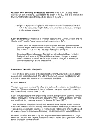 Outflows from a country are recorded as debits in the BOP. Let’s say Japan
exports 100 cars to the U.S. Japan books the export of the 100 cars as a credit in the
BOP, while the U.S. books the imports as a debit in the BOP.
 Purpose: It provides insight into a country's economic relationship with the
rest of the world, including trade flows, financial transactions, and changes
in international reserves.
Key Components: BoP consists of two main accounts: the Current Account and the
Capital and Financial Account. Accounting Components of BoP:
Current Account: Records transactions in goods, services, primary income
(such as wages and investment income), and secondary income (such as aid
and remittances). It reflects a country's net exports or imports.
Capital and Financial Account: Tracks international capital flows, including
foreign direct investment (FDI), portfolio investment, changes in reserve
assets, and other financial transactions. It reflects changes in a country's
ownership of foreign assets and liabilities.
Elements of a Balance of Payment
There are three components of the balance of payment viz current account, capital
account, and financial account. The total of the current account must balance with
the total of capital and financial accounts in ideal situations.
Current Account
The current account monitors the inflow and outflow of goods and services between
countries. This account covers all the receipts and payments made with respect to
raw materials and manufactured goods.
It also includes receipts from engineering, tourism, transportation, business services,
stocks, and royalties from patents and copyrights. When all the goods and services
are combined, they make up a country’s Balance Of Trade (BOT).
There are various categories of trade and transfers which happen across countries.
It could be visible or invisible trading, unilateral transfers or other payments/receipts.
Trading in goods between countries is referred to as visible items, and import/export
of services (banking, information technology etc.) are referred to as invisible items.
Unilateral transfers refer to money sent as gifts or donations to residents of foreign
countries. This can also be personal transfers like – money sent by relatives to their
family located in another country.
 