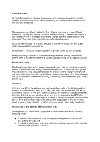 Capital Account
All capital transactions between the countries are monitored through the capital
account. Capital transactions include purchasing and selling assets (non-financial)
like land and properties.
The capital account also includes the flow of taxes, purchase and sale of fixed
assets etc., by migrants moving out/into a different country. The deficit or surplus in
the current account is managed through the finance from the capital account and
vice versa. There are three major elements of a capital account:
Loans and borrowings – It includes all types of loans from the private and public
sectors located in foreign countries.
Investments – These are funds invested in corporate stocks by non-residents.
Foreign exchange reserves – Foreign exchange reserves held by the country’s
central bank to monitor and control the exchange rate do impact the capital account.
Financial Account
The flow of funds from and to foreign countries through various investments in real
estate, business ventures, foreign direct investments etc., is monitored through the
financial account. This account measures the changes in the foreign ownership of
domestic assets and domestic ownership of foreign assets. Analysing these changes
can be understood if the country is selling or acquiring more assets (like gold, stocks,
equity, etc.).
Illustration
If, for the year 2018, the value of exported goods from India is Rs. 80 lakh and the
value of imported items to India is 100 lakh, then India has a trade deficit of Rs. 20
lakh for the year 2018. The BOP statement acts as an economic indicator to identify
the trade deficit or surplus situation. Analysing and understanding the BOP of a
country goes beyond just deducting the outflows of funds from inflows. As mentioned
above, there are various components of BOP and fluctuations in these accounts,
which provide a clear indication of which economic sector needs to be developed.
Importance of the Balance of Payments in India
The importance of the balance of payment in India can be determined from the
following points:
 It monitors the transaction of all the imports and exports of services and
goods for a given period.
 It helps the government analyse a particular industry’s export growth potential
and formulate policies to sustain it.
 