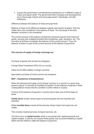  It gives the government a comprehensive perspective on a different range of
import and export tariffs. The government then increases and decreases the
tax to discourage imports and encourage export, individually, and self-
sufficiency.
Difference between the balance of trade and payments-
Balance of trade is the difference between exports and imports of goods. Only the
visible items are considered in the balance of trade. The exchange of services
between countries is not considered.
The current account of the balance of payment comprises exports and imports of
goods, services and unilateral transfers like remittances, gifts, donations, etc. The
net value of all these constitutes the balance of the current account. Thus, the
balance of trade is a part of the current account of the balance of payments.
The sources of supply of foreign exchange are:
Purchase of goods and services by foreigners
Foreign Direct Investment (FDI) into our country
Inflow by the NRIs settled in foreign countries
Speculative purchase of home currency by foreigners
BOP – Equilibrium & Disequilibrium
When the demand and supply of any foreign currency in a country in a given time
period is equal, it is termed as 'Equilibrium position' in the balance of payment. While
a disequilibrium means that the condition is either deficit or surplus.
In terms of the balance of payment, a country has to take care of three types of
items.
Visible items include various types of physical goods that are imported and
exported.
While invisible items include all the services whose import and export are not
visible.
This includes medical services, transport services, etc.
The third one is a capital transfer which is concerned with capital payments and
capital receipts. A country can acquire these goods only by accommodating a capital
deficit and this deficit is called the balance of payment.
 