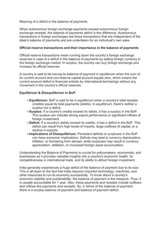 Meaning of a deficit in the balance of payments
When autonomous foreign exchange payments exceed autonomous foreign
exchange receipts, the balance of payments deficit is the difference. Autonomous
transactions in foreign exchanges are those transactions that are independent of the
state’s balance of payments and are undertaken for an individual’s own sake.
Official reserve transactions and their importance in the balance of payments
Official reserve transactions mean running down the country’s foreign exchange
reserves in case of a deficit in the balance of payments by selling foreign currency in
the foreign exchange market. In surplus, the country can buy foreign exchange and
increase its official reserves.
A country is said to be having its balance of payment in equilibrium when the sum of
its current account and non-reserve capital account equals zero, which means the
current account deficit is financed entirely by international borrowings without any
movement in the country’s official reserves.
Equilibrium & Disequilibrium in BoP:
 Equilibrium: BoP is said to be in equilibrium when a country's total receipts
(credits) equal its total payments (debits). In equilibrium, there's neither a
surplus nor a deficit.
 Surplus: If a country's credits exceed its debits, it has a surplus in the BoP.
This surplus can indicate strong export performance or significant inflows of
foreign investment.
 Deficit: If a country's debits exceed its credits, it has a deficit in the BoP. This
deficit can result from high levels of imports, large outflows of capital, or a
decline in exports.
 Implications of Disequilibrium: Persistent deficits or surpluses in the BoP
can have economic implications. Deficits may lead to currency depreciation,
inflation, or borrowing from abroad, while surpluses may result in currency
appreciation, deflation, or increased foreign asset accumulation.
Understanding the Balance of Payments is crucial for policymakers, economists, and
businesses as it provides valuable insights into a country's economic health, its
competitiveness in international trade, and its ability to attract foreign investment.
India generally experiences a huge deficit of the balance of payment due to its size.
This is all down to the fact that India requires imported technology, machines, and
other resources to run its economy successfully. To know about a country’s
economic stability and sustainability, the balance of payment is the measure. Thus, it
is usually accountable for 1 year. Also, these payments and receipts include outflows
and inflows like payments and receipts. So, in terms of the balance of payment,
there is a surplus balance of payment and balance of payment deficit.
 