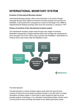 INTERNATIONAL MONETARY SYSTEM
Evolution of International Monetary System
International Monetary System refers to the framework in the world of foreign
exchange through which capital movements and trade of goods and services are
facilitated. It has evolved from using gold as a means of exchange in the 1880s to
implementing the floating exchange rates since the convention in Jamaica in 1971.
Phases of evolution of the international monetary system
The international monetary system went through many stages of evolution.
Bimetallism represented a double standard where free coinage was maintained for
silver and gold. Prior to the 1870's many countries had bimetallism. Great Britain for
instance had to stop using it after the Napoleonic wars.
The Gold Standard
The gold standard is a fixed monetary regime under which the government's
currency is fixed and may be freely converted into gold. It can also refer to a freely
competitive monetary system in which gold or bank receipts for gold act as the
principal medium of exchange; or to a standard of international trade, wherein some
or all countries fix their exchange rate based on the relative gold parity values
 
