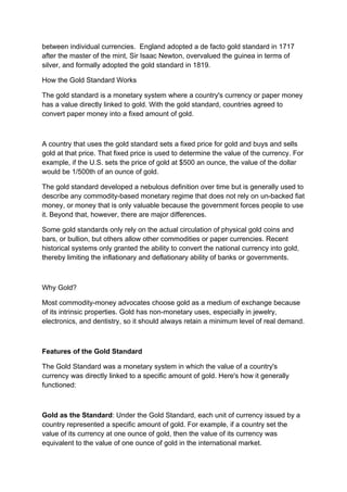 between individual currencies. England adopted a de facto gold standard in 1717
after the master of the mint, Sir Isaac Newton, overvalued the guinea in terms of
silver, and formally adopted the gold standard in 1819.
How the Gold Standard Works
The gold standard is a monetary system where a country's currency or paper money
has a value directly linked to gold. With the gold standard, countries agreed to
convert paper money into a fixed amount of gold.
A country that uses the gold standard sets a fixed price for gold and buys and sells
gold at that price. That fixed price is used to determine the value of the currency. For
example, if the U.S. sets the price of gold at $500 an ounce, the value of the dollar
would be 1/500th of an ounce of gold.
The gold standard developed a nebulous definition over time but is generally used to
describe any commodity-based monetary regime that does not rely on un-backed fiat
money, or money that is only valuable because the government forces people to use
it. Beyond that, however, there are major differences.
Some gold standards only rely on the actual circulation of physical gold coins and
bars, or bullion, but others allow other commodities or paper currencies. Recent
historical systems only granted the ability to convert the national currency into gold,
thereby limiting the inflationary and deflationary ability of banks or governments.
Why Gold?
Most commodity-money advocates choose gold as a medium of exchange because
of its intrinsic properties. Gold has non-monetary uses, especially in jewelry,
electronics, and dentistry, so it should always retain a minimum level of real demand.
Features of the Gold Standard
The Gold Standard was a monetary system in which the value of a country's
currency was directly linked to a specific amount of gold. Here's how it generally
functioned:
Gold as the Standard: Under the Gold Standard, each unit of currency issued by a
country represented a specific amount of gold. For example, if a country set the
value of its currency at one ounce of gold, then the value of its currency was
equivalent to the value of one ounce of gold in the international market.
 
