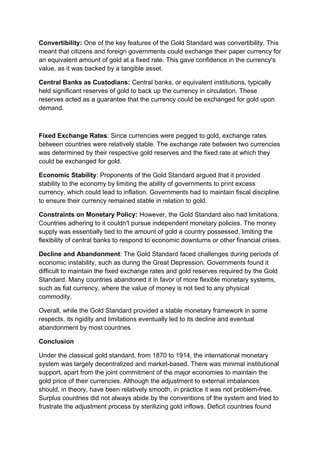 Convertibility: One of the key features of the Gold Standard was convertibility. This
meant that citizens and foreign governments could exchange their paper currency for
an equivalent amount of gold at a fixed rate. This gave confidence in the currency's
value, as it was backed by a tangible asset.
Central Banks as Custodians: Central banks, or equivalent institutions, typically
held significant reserves of gold to back up the currency in circulation. These
reserves acted as a guarantee that the currency could be exchanged for gold upon
demand.
Fixed Exchange Rates: Since currencies were pegged to gold, exchange rates
between countries were relatively stable. The exchange rate between two currencies
was determined by their respective gold reserves and the fixed rate at which they
could be exchanged for gold.
Economic Stability: Proponents of the Gold Standard argued that it provided
stability to the economy by limiting the ability of governments to print excess
currency, which could lead to inflation. Governments had to maintain fiscal discipline
to ensure their currency remained stable in relation to gold.
Constraints on Monetary Policy: However, the Gold Standard also had limitations.
Countries adhering to it couldn't pursue independent monetary policies. The money
supply was essentially tied to the amount of gold a country possessed, limiting the
flexibility of central banks to respond to economic downturns or other financial crises.
Decline and Abandonment: The Gold Standard faced challenges during periods of
economic instability, such as during the Great Depression. Governments found it
difficult to maintain the fixed exchange rates and gold reserves required by the Gold
Standard. Many countries abandoned it in favor of more flexible monetary systems,
such as fiat currency, where the value of money is not tied to any physical
commodity.
Overall, while the Gold Standard provided a stable monetary framework in some
respects, its rigidity and limitations eventually led to its decline and eventual
abandonment by most countries
Conclusion
Under the classical gold standard, from 1870 to 1914, the international monetary
system was largely decentralized and market-based. There was minimal institutional
support, apart from the joint commitment of the major economies to maintain the
gold price of their currencies. Although the adjustment to external imbalances
should, in theory, have been relatively smooth, in practice it was not problem-free.
Surplus countries did not always abide by the conventions of the system and tried to
frustrate the adjustment process by sterilizing gold inflows. Deficit countries found
 