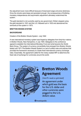 the adjustment even more difficult because of downward wage and price stickiness.
Once the shocks were large and persistent enough, the consequences of forfeiting
monetary independence and asymmetric adjustment ultimately undermined the
system.
The gold standard is not currently used by any government. Britain stopped using
the gold standard in 1931 and the U.S. followed suit in 1933 and abandoned the
remnants of the system in 1973.
BRETTON WOODS SYSTEM
BACKGROUND
Creation of the Bretton Woods System - July 1944
A new international monetary system was forged by delegates from forty-four nations
in Bretton Woods, New Hampshire, in July 1944. Delegates to the conference
agreed to establish the International Monetary Fund and what became the World
Bank Group. The system of currency convertibility that emerged from Bretton Woods
lasted until 1971.The Bretton Woods System is a set of unified rules and policies that
provided the framework necessary to create fixed international currency exchange
rates. Essentially, the agreement called for the newly created IMF to determine the
fixed rate of exchange for currencies around the world.
 
