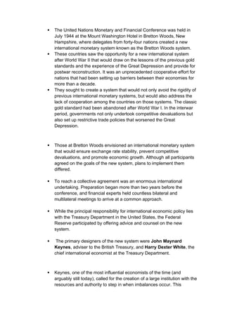  The United Nations Monetary and Financial Conference was held in
July 1944 at the Mount Washington Hotel in Bretton Woods, New
Hampshire, where delegates from forty-four nations created a new
international monetary system known as the Bretton Woods system.
 These countries saw the opportunity for a new international system
after World War II that would draw on the lessons of the previous gold
standards and the experience of the Great Depression and provide for
postwar reconstruction. It was an unprecedented cooperative effort for
nations that had been setting up barriers between their economies for
more than a decade.
 They sought to create a system that would not only avoid the rigidity of
previous international monetary systems, but would also address the
lack of cooperation among the countries on those systems. The classic
gold standard had been abandoned after World War I. In the interwar
period, governments not only undertook competitive devaluations but
also set up restrictive trade policies that worsened the Great
Depression.
 Those at Bretton Woods envisioned an international monetary system
that would ensure exchange rate stability, prevent competitive
devaluations, and promote economic growth. Although all participants
agreed on the goals of the new system, plans to implement them
differed.
 To reach a collective agreement was an enormous international
undertaking. Preparation began more than two years before the
conference, and financial experts held countless bilateral and
multilateral meetings to arrive at a common approach.
 While the principal responsibility for international economic policy lies
with the Treasury Department in the United States, the Federal
Reserve participated by offering advice and counsel on the new
system.
 The primary designers of the new system were John Maynard
Keynes, adviser to the British Treasury, and Harry Dexter White, the
chief international economist at the Treasury Department.
 Keynes, one of the most influential economists of the time (and
arguably still today), called for the creation of a large institution with the
resources and authority to step in when imbalances occur. This
 