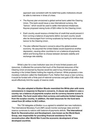 approach was consistent with his belief that public institutions should
be able to intervene in times of crises.
 The Keynes plan envisioned a global central bank called the Clearing
Union. This bank would issue a new international currency, the
“bancor,” which would be used to settle international imbalances.
Keynes proposed raising funds of $26 million for the Clearing Union.
 Each country would receive a limited line of credit that would prevent it
from running a balance of payments deficit, but each country would
also be discouraged from running surpluses by having to remit excess
bancor to the Clearing Union.
 The plan reflected Keynes’s concerns about the global postwar
economy. He assumed the United States would experience another
depression, causing other countries to run a balance-of-payments
deficit and forcing them to choose between domestic stability and
exchange rate stability.
White’s plan for a new institution was one of more limited powers and
resources. It reflected the concerns that much of the financial resources of the
Clearing Union envisioned by Keynes would be used to buy American goods,
resulting in the United States holding the majority of bancor. White proposed a new
monetary institution called the Stabilization Fund. Rather than issue a new currency,
it would be funded with a finite pool of national currencies and gold of $5 million that
would effectively limit the supply of reserve credit.
The plan adopted at Bretton Woods resembled the White plan with some
concessions in response to Keynes’s concerns. A clause was added in case a
country ran a balance of payments surplus and its currency became scarce in
world trade. The fund could ration that currency and authorize limited imports
from the surplus country. In addition, the total resources for the fund were
raised from $5 million to $8.5 million.
The 730 delegates at Bretton Woods agreed to establish two new institutions.
The International Monetary Fund (IMF) would monitor exchange rates and lend
reserve currencies to nations with balance-of-payments deficits. The International
Bank for Reconstruction and Development, now known as the World Bank
Group, was responsible for providing financial assistance for the
reconstruction after World War II and the economic development of less
developed countries.
 