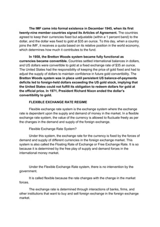 The IMF came into formal existence in December 1945, when its first
twenty-nine member countries signed its Articles of Agreement. The countries
agreed to keep their currencies fixed but adjustable (within a 1 percent band) to the
dollar, and the dollar was fixed to gold at $35 an ounce. To this day, when a country
joins the IMF, it receives a quota based on its relative position in the world economy,
which determines how much it contributes to the fund.
In 1958, the Bretton Woods system became fully functional as
currencies became convertible. Countries settled international balances in dollars,
and US dollars were convertible to gold at a fixed exchange rate of $35 an ounce.
The United States had the responsibility of keeping the price of gold fixed and had to
adjust the supply of dollars to maintain confidence in future gold convertibility. The
Bretton Woods system was in place until persistent US balance-of-payments
deficits led to foreign-held dollars exceeding the US gold stock, implying that
the United States could not fulfill its obligation to redeem dollars for gold at
the official price. In 1971, President Richard Nixon ended the dollar’s
convertibility to gold.
FLEXIBLE EXCHANGE RATE REGIME
Flexible exchange rate system is the exchange system where the exchange
rate is dependent upon the supply and demand of money in the market. In a flexible
exchange rate system, the value of the currency is allowed to fluctuate freely as per
the changes in the demand and supply of the foreign exchange.
Flexible Exchange Rate System?
Under this system, the exchange rate for the currency is fixed by the forces of
demand and supply of different currencies in the foreign exchange market. This
system is also called the Floating Rate of Exchange or Free Exchange Rate. It is so
because it is determined by the free play of supply and demand forces in the
international money market.
Under the Flexible Exchange Rate system, there is no intervention by the
government.
It is called flexible because the rate changes with the change in the market
forces.
The exchange rate is determined through interactions of banks, firms, and
other institutions that want to buy and sell foreign exchange in the foreign exchange
market.
 