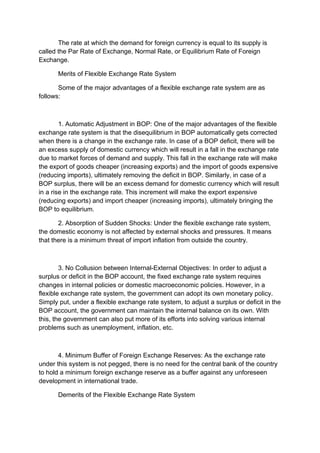 The rate at which the demand for foreign currency is equal to its supply is
called the Par Rate of Exchange, Normal Rate, or Equilibrium Rate of Foreign
Exchange.
Merits of Flexible Exchange Rate System
Some of the major advantages of a flexible exchange rate system are as
follows:
1. Automatic Adjustment in BOP: One of the major advantages of the flexible
exchange rate system is that the disequilibrium in BOP automatically gets corrected
when there is a change in the exchange rate. In case of a BOP deficit, there will be
an excess supply of domestic currency which will result in a fall in the exchange rate
due to market forces of demand and supply. This fall in the exchange rate will make
the export of goods cheaper (increasing exports) and the import of goods expensive
(reducing imports), ultimately removing the deficit in BOP. Similarly, in case of a
BOP surplus, there will be an excess demand for domestic currency which will result
in a rise in the exchange rate. This increment will make the export expensive
(reducing exports) and import cheaper (increasing imports), ultimately bringing the
BOP to equilibrium.
2. Absorption of Sudden Shocks: Under the flexible exchange rate system,
the domestic economy is not affected by external shocks and pressures. It means
that there is a minimum threat of import inflation from outside the country.
3. No Collusion between Internal-External Objectives: In order to adjust a
surplus or deficit in the BOP account, the fixed exchange rate system requires
changes in internal policies or domestic macroeconomic policies. However, in a
flexible exchange rate system, the government can adopt its own monetary policy.
Simply put, under a flexible exchange rate system, to adjust a surplus or deficit in the
BOP account, the government can maintain the internal balance on its own. With
this, the government can also put more of its efforts into solving various internal
problems such as unemployment, inflation, etc.
4. Minimum Buffer of Foreign Exchange Reserves: As the exchange rate
under this system is not pegged, there is no need for the central bank of the country
to hold a minimum foreign exchange reserve as a buffer against any unforeseen
development in international trade.
Demerits of the Flexible Exchange Rate System
 