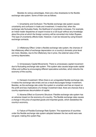 Besides its various advantages, there are a few drawbacks to the flexible
exchange rate system. Some of them are as follows:
1. Uncertainty and Confusion: The flexible exchange rate system causes
uncertainty and confusion in trade and investment. It means that, when the
exchange rate fluctuates freely, the likelihood of uncertainty increases. For example,
an Indian trader dispatches an export invoice to a US buyer without any knowledge
about the price at which the foreign currency will be converted into Indian Rupees.
This type of uncertainty affects trade. However, it can be reduced by using forward
exchange contracts.
2. Inflationary Effect: Under a flexible exchange rate system, the chances of
the inflationary effect of exchange depreciation on a country’s domestic price level
are more. Besides, due to the inflationary rise in price, the external value of the
currency depreciates.
3. Unnecessary Capital Movements: There is unnecessary capital movement
due to fluctuating exchange rate system. This system also causes large-scale capital
inflow and outflow by encouraging different speculative activities, which disturbs the
economy of the country.
4. Hampers Investment: When there is an unregulated flexible exchange rate,
it makes the exchange rate erratic and as a result discourages foreign investment.
Besides, as the exchange rate under this system is uncertain and has an impact on
the profit and loss implications of a foreign investment deal, there are chances that a
country experiences decumulation of capital.
5. Adverse Effect on Economic Structure: Flexible exchange rate system has
an adverse impact on the economy of a country. The flexible exchange rates causes
a change in the price of exported goods and imported goods, which destabilise the
country’s economy.
6. Failure of Flexible Exchange Rate System: The experience of countries
under the flexible exchange rate system adopted between the two world wars was
not good, making this system flop.
 
