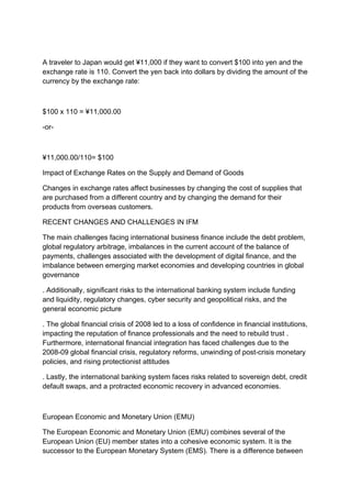 A traveler to Japan would get ¥11,000 if they want to convert $100 into yen and the
exchange rate is 110. Convert the yen back into dollars by dividing the amount of the
currency by the exchange rate:
$100 x 110 = ¥11,000.00
-or-
¥11,000.00/110= $100
Impact of Exchange Rates on the Supply and Demand of Goods
Changes in exchange rates affect businesses by changing the cost of supplies that
are purchased from a different country and by changing the demand for their
products from overseas customers.
RECENT CHANGES AND CHALLENGES IN IFM
The main challenges facing international business finance include the debt problem,
global regulatory arbitrage, imbalances in the current account of the balance of
payments, challenges associated with the development of digital finance, and the
imbalance between emerging market economies and developing countries in global
governance
. Additionally, significant risks to the international banking system include funding
and liquidity, regulatory changes, cyber security and geopolitical risks, and the
general economic picture
. The global financial crisis of 2008 led to a loss of confidence in financial institutions,
impacting the reputation of finance professionals and the need to rebuild trust .
Furthermore, international financial integration has faced challenges due to the
2008-09 global financial crisis, regulatory reforms, unwinding of post-crisis monetary
policies, and rising protectionist attitudes
. Lastly, the international banking system faces risks related to sovereign debt, credit
default swaps, and a protracted economic recovery in advanced economies.
European Economic and Monetary Union (EMU)
The European Economic and Monetary Union (EMU) combines several of the
European Union (EU) member states into a cohesive economic system. It is the
successor to the European Monetary System (EMS). There is a difference between
 