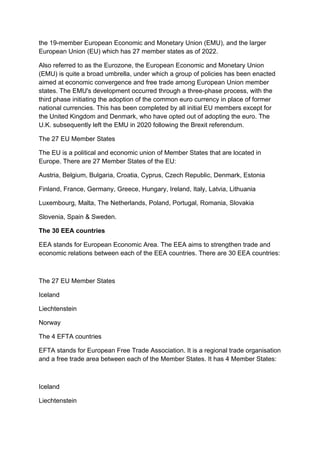 the 19-member European Economic and Monetary Union (EMU), and the larger
European Union (EU) which has 27 member states as of 2022.
Also referred to as the Eurozone, the European Economic and Monetary Union
(EMU) is quite a broad umbrella, under which a group of policies has been enacted
aimed at economic convergence and free trade among European Union member
states. The EMU's development occurred through a three-phase process, with the
third phase initiating the adoption of the common euro currency in place of former
national currencies. This has been completed by all initial EU members except for
the United Kingdom and Denmark, who have opted out of adopting the euro. The
U.K. subsequently left the EMU in 2020 following the Brexit referendum.
The 27 EU Member States
The EU is a political and economic union of Member States that are located in
Europe. There are 27 Member States of the EU:
Austria, Belgium, Bulgaria, Croatia, Cyprus, Czech Republic, Denmark, Estonia
Finland, France, Germany, Greece, Hungary, Ireland, Italy, Latvia, Lithuania
Luxembourg, Malta, The Netherlands, Poland, Portugal, Romania, Slovakia
Slovenia, Spain & Sweden.
The 30 EEA countries
EEA stands for European Economic Area. The EEA aims to strengthen trade and
economic relations between each of the EEA countries. There are 30 EEA countries:
The 27 EU Member States
Iceland
Liechtenstein
Norway
The 4 EFTA countries
EFTA stands for European Free Trade Association. It is a regional trade organisation
and a free trade area between each of the Member States. It has 4 Member States:
Iceland
Liechtenstein
 