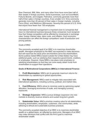 Dow Chemical, IBM, Nike, and many other firms have more than half of
their assets in foreign countries. Some businesses, such as ExxonMobil,
Fortune Brands, and Colgate- Palmolive, commonly generate more than
half of their sales in foreign countries. Even smaller U.S. firms commonly
generate more than 20 percent of their sales in foreign markets, including
Ferro (Ohio), and Medtronic (Minnesota). Seventy-five percent of U.S. firms
that export have fewer than 100 employees.
International financial management is important even to companies that
have no international business because these companies must recognize
how their foreign competitors will be affected by movements in exchange
rates, foreign interest rates, labor costs, and inflation. Such economic
characteristics can affect the foreign competitors' costs of production and
pricing policies.
Goals of MNC
The commonly accepted goal of an MNC is to maximize shareholder
wealth. Managers employed by the MNC are expected to make decisions
that will maximize the stock price and therefore serve the shareholders.
Some publicly traded MNCs based outside the United States may have
additional goals, such as satisfying their respective governments, creditors,
or employees. However, these MNCs now place more emphasis on
satisfying shareholders so that they can more easily obtain funds from
shareholders to support their operations.
Goals of Multinational Corporations (MNCs) in International Finance:
1. Profit Maximization: MNCs aim to generate maximum returns for
shareholders by capitalizing on global opportunities.
2. Risk Management: MNCs seek to mitigate risks associated with
international operations, including currency, political, and market risks.
3. Cost Efficiency: MNCs strive to minimize costs by optimizing capital
allocation, leveraging economies of scale, and managing currency
exposures.
4. Strategic Expansion: MNCs pursue strategic expansion into new
markets to diversify revenue streams and sustain long-term growth.
5. Stakeholder Value: MNCs prioritize creating value for all stakeholders,
including shareholders, employees, customers, and communities, while
adhering to ethical and sustainable business practices.
The commonly accepted objective of an MNC is to maximize stockholder
wealth on a global basis, as reflected by stock price. Managers of an MNC
may make decisions that conflict with the firm's goal to maximize
shareholder wealth.
 