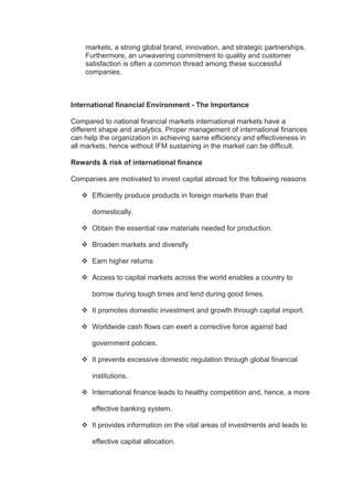 markets, a strong global brand, innovation, and strategic partnerships.
Furthermore, an unwavering commitment to quality and customer
satisfaction is often a common thread among these successful
companies.
International financial Environment - The Importance
Compared to national financial markets international markets have a
different shape and analytics. Proper management of international finances
can help the organization in achieving same efficiency and effectiveness in
all markets, hence without IFM sustaining in the market can be difficult.
Rewards & risk of international finance
Companies are motivated to invest capital abroad for the following reasons
 Efficiently produce products in foreign markets than that
domestically.
 Obtain the essential raw materials needed for production.
 Broaden markets and diversify
 Earn higher returns
 Access to capital markets across the world enables a country to
borrow during tough times and lend during good times.
 It promotes domestic investment and growth through capital import.
 Worldwide cash flows can exert a corrective force against bad
government policies.
 It prevents excessive domestic regulation through global financial
institutions.
 International finance leads to healthy competition and, hence, a more
effective banking system.
 It provides information on the vital areas of investments and leads to
effective capital allocation.
 