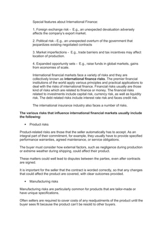 Special features about International Finance:
1. Foreign exchange risk - E.g., an unexpected devaluation adversely
affects the company’s export market.
2. Political risk - E.g.. an unexpected overturn of the government that
jeopardizes existing negotiated contracts
3. Market imperfections - E.g., trade barriers and tax incentives may affect
location of production.
4. Expanded opportunity sets - E.g., raise funds in global markets, gains
from economies of scale.
International financial markets face a variety of risks and they are
collectively known as international finance risks. The premier financial
institutions of the world apply various principles and practical applications to
deal with the risks of international finance. Financial risks usually are those
kind of risks which are related to finance or money. The financial risks
related to investments include capital risk, currency risk, as well as liquidity
risk. The debt related risks include interest rate risk and faces credit risk.
The international insurance industry also faces a number of risks.
The various risks that influence international financial markets usually include
the following:
 Product risks
Product-related risks are those that the seller automatically has to accept. As an
integral part of their commitment, for example, they usually have to provide specified
performance warranties, agreed maintenance, or service obligations.
The buyer must consider how external factors, such as negligence during production
or extreme weather during shipping, could affect their product.
These matters could well lead to disputes between the parties, even after contracts
are signed.
It is important for the seller that the contract is worded correctly, so that any changes
that could affect the product are covered, with clear outcomes provided.
 Manufacturing risks
Manufacturing risks are particularly common for products that are tailor-made or
have unique specifications.
Often sellers are required to cover costs of any readjustments of the product until the
buyer sees fit because the product can’t be resold to other buyers.
 