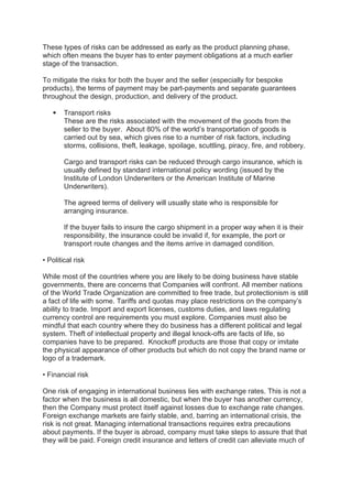 These types of risks can be addressed as early as the product planning phase,
which often means the buyer has to enter payment obligations at a much earlier
stage of the transaction.
To mitigate the risks for both the buyer and the seller (especially for bespoke
products), the terms of payment may be part-payments and separate guarantees
throughout the design, production, and delivery of the product.
 Transport risks
These are the risks associated with the movement of the goods from the
seller to the buyer. About 80% of the world’s transportation of goods is
carried out by sea, which gives rise to a number of risk factors, including
storms, collisions, theft, leakage, spoilage, scuttling, piracy, fire, and robbery.
Cargo and transport risks can be reduced through cargo insurance, which is
usually defined by standard international policy wording (issued by the
Institute of London Underwriters or the American Institute of Marine
Underwriters).
The agreed terms of delivery will usually state who is responsible for
arranging insurance.
If the buyer fails to insure the cargo shipment in a proper way when it is their
responsibility, the insurance could be invalid if, for example, the port or
transport route changes and the items arrive in damaged condition.
• Political risk
While most of the countries where you are likely to be doing business have stable
governments, there are concerns that Companies will confront. All member nations
of the World Trade Organization are committed to free trade, but protectionism is still
a fact of life with some. Tariffs and quotas may place restrictions on the company’s
ability to trade. Import and export licenses, customs duties, and laws regulating
currency control are requirements you must explore. Companies must also be
mindful that each country where they do business has a different political and legal
system. Theft of intellectual property and illegal knock-offs are facts of life, so
companies have to be prepared. Knockoff products are those that copy or imitate
the physical appearance of other products but which do not copy the brand name or
logo of a trademark.
• Financial risk
One risk of engaging in international business lies with exchange rates. This is not a
factor when the business is all domestic, but when the buyer has another currency,
then the Company must protect itself against losses due to exchange rate changes.
Foreign exchange markets are fairly stable, and, barring an international crisis, the
risk is not great. Managing international transactions requires extra precautions
about payments. If the buyer is abroad, company must take steps to assure that that
they will be paid. Foreign credit insurance and letters of credit can alleviate much of
 