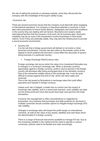 the risk of selling the products in overseas markets, since they will provide the
company with the knowledge of the buyer's ability to pay.
• Economic risk
There are several economic issues that the company must deal with when engaging
in international operations. If a company is importing materials or products, it must
take extra precautions to insure timely delivery. Geography and economic conditions
in the country they are dealing with are factors. Mountains and oceans create
international barriers that the company must work into its business plan. Economic
instability may be an issue if the transactions involve businesses in third world
nations. Even if they are politically stable, they may lack the infrastructure to provide
a sound economic environment.
 Country risk
It is the risk that a foreign government will default on its bonds or other
financial commitments. Country risk also refers to the broader notion of the
degree to which political and economic unrest affect the securities of issuers
doing business in a particular country.
 Foreign Exchange Risk/Currency risks
Foreign exchange risk occurs when the value of an investment fluctuates due
to changes in a currency's exchange rate. When a domestic currency
appreciates against a foreign currency, profit or returns earned in the foreign
country will decrease after being exchanged back to the domestic currency.
Due to the somewhat volatile nature of the exchange rate, it can be quite
difficult to protect against this kind of risk, which can harm sales and
revenues.
This is the risk posed by fluctuations in exchange rates that could affect
payments and receipts in foreign currency.
Unless such risk is hedged, a trader has no control over the impact of
exchange rate volatility, and in a worst-case scenario, such volatility can wipe
out the entire profit and more that would have been accrued from the trade
transaction.
Currency risk management is often misunderstood or neglected by
businesses. Any business that purchases and sells products (or services) in
multiple currencies should consider options to mitigate foreign exchange (FX)
rate volatility.
Changes in exchange rates will impact the profit margin on international
contracts, as well as the value of any assets, liabilities and cash flows which
are denominated in a foreign currency.
There is a range of financial instruments available to manage FX risk. Due to
the increasing volatility in the market and the need to operate in various
currencies, policies need to be flexible and cater accordingly.
 