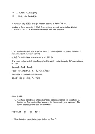 FF …… 1/.4712 = 2.1222(FF)
PS ….. 1/4.0218 = .2486(PS)
In Frankfurt pay .4383$ and get one DM sell DM in New York .4421$.
Buy DM in Paris by paying 2.0949 French Franc and sell same in Frankfurt at
1/.4712 FF 2.1222. In the same way others can also be done.
n) An Indian Bank has sold 1,00,000 AUD to Indian Importer. Quote for Rupee/$ in
Indian Interbank market = 50/50.5
AUD/$ Quoted in New York market is = 1.92/1.94
How much is the quote Indian Bank should make to Indian importer if it's commission
is .15%
Rs / AUD =Rs/$ * $/AUD
= (50 * 1 / 1.94) / 50.5 * 1 / 1.92 = 25.77/26.3
Rate to be quoted to Indian importer
26.30 * 1.0015 = 26.34 Rs / AUD
MADHU VIJ
1. You have called your foreign exchange trader and asked for quotations for
Dollars per Euro on the Spot, one-month, three-month, and six-month. The
trader has responded with the following:
$0.2479/81 3/5 8/7 13/10
a. What does this mean in terms of dollars per Euro?
 