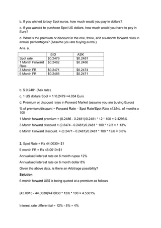 b. If you wished to buy Spot euros, how much would you pay in dollars?
c. If you wanted to purchase Spot US dollars, how much would you have to pay in
Euro?
d. What is the premium or discount in the one, three, and six-month forward rates in
annual percentages? (Assume you are buying euros.)
Ans. a.
BID ASK
Spot rate $0.2479 $0.2481
1 Month Forward
Rate
$0.2482 $0.2486
3 Month FR $0.2471 $0.2474
6 Month FR $0.2466 $0.2471
b. $ 0.2481 (Ask rate)
c. 1 US dollars Spot = 1/ 0.2479 =4.034 Euro
d. Premium or discount rates in Forward Market (assume you are buying Euros)
% of premium/discount = Forward Rate – Spot Rate/Spot Rate x12/No. of months x
100
1 Month forward premium = (0.2486 - 0.2481)/0.2481 * 12 * 100 = 2.4296%
3 Month forward discount = (0.2474 - 0.2481)/0.2481 * 100 * 12/3 = 1.13%
6 Month Forward discount. = (0.2471 - 0.2481)/0.2481 * 100 * 12/6 = 0.8%
2. Spot Rate = Rs 44.0030= $1
6 month FR = Rs 45.0010=$1
Annualised interest rate on 6 month rupee 12%
Annualised interest rate on 6 month dollar 8%
Given the above data, is there an Arbitrage possibility?
Solution
6 month forward US$ is being quoted at a premium as follows
(45.0010 - 44.0030)/44.0030 * 12/6 * 100 = 4.5361%
Interest rate differential = 12% - 8% = 4%
 