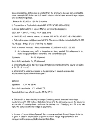 Since interest rate differential is smaller than the premium, it would be beneficial to
place money in US dollars as its 6 month interest rate is lower. An arbitrageur would
take the following steps.
i. Borrow Rs 10,000 at 12% for 6 months
ii. Convert this at Spot rate to obtain US $227.257 (10,000/44.0030)
iii. Invest dollars at 8% in Money Market for 6 months to receive
$227.257 *( 8x 6/12 * 1/100 +1) = $236.3473
iv. Sell US $ at 6 months forward to receive 236.3473 x 45.0010 = Rs 10635.865
v. Return the rupee debt borrowed at 12%. The amount to be refunded is Rs 10,600
Rs. 10,000 [ 1+12x 6/12 x 1/100 +1]- Rs 10600
Profit = Amount received - Amount borrowed 10,635.865-10,600 - 35.865
3. An Indian company, AB Ltd, imports machinery worth £ 2.0 million and is to
make the payment after 6 months. The current rates are
Spot rate Rs 66.96/pound
6 month forward rate Rs 67.50/pound
a. What should AB Ltd do if they expect that in six months time the pound will settle
at Rs 67.15/ pound?
b. What are the options available to the company in case of an expected
appreciation/depreciation in the rupee?
Solution
Spot rate £ 1= Rs 66.96
6 month forward rate £ 1 = Rs 67.50
Expected Spot rate after 6 months £1 Rs 67.15
a. Since AB Ltd has a liability in foreign Currency pound, they are importing a
machinery worth £2.0 million. Both the market and the company expect the pound to
appreciate. Company should estimate the relative cost of Hedging and if it is not too
high, the company should hedge its payments.
b. In case of depreciation of pound, the company need not do anything as it stands
to gain. In case of appreciation of pound it should hedge its payments as the
company will be exposed to Exchange Rate Risk.
 