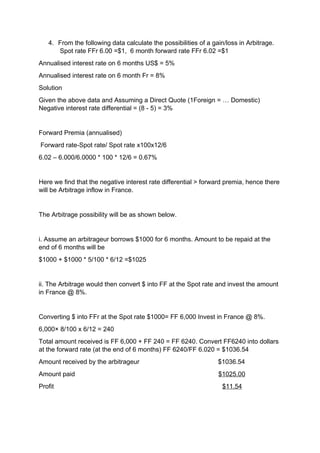 4. From the following data calculate the possibilities of a gain/loss in Arbitrage.
Spot rate FFr 6.00 =$1, 6 month forward rate FFr 6.02 =$1
Annualised interest rate on 6 months US$ = 5%
Annualised interest rate on 6 month Fr = 8%
Solution
Given the above data and Assuming a Direct Quote (1Foreign = … Domestic)
Negative interest rate differential = (8 - 5) = 3%
Forward Premia (annualised)
Forward rate-Spot rate/ Spot rate x100x12/6
6.02 – 6.000/6.0000 * 100 * 12/6 = 0.67%
Here we find that the negative interest rate differential > forward premia, hence there
will be Arbitrage inflow in France.
The Arbitrage possibility will be as shown below.
i. Assume an arbitrageur borrows $1000 for 6 months. Amount to be repaid at the
end of 6 months will be
$1000 + $1000 * 5/100 * 6/12 =$1025
ii. The Arbitrage would then convert $ into FF at the Spot rate and invest the amount
in France @ 8%.
Converting $ into FFr at the Spot rate $1000= FF 6,000 Invest in France @ 8%.
6,000× 8/100 x 6/12 = 240
Total amount received is FF 6,000 + FF 240 = FF 6240. Convert FF6240 into dollars
at the forward rate (at the end of 6 months) FF 6240/FF 6.020 = $1036.54
Amount received by the arbitrageur $1036.54
Amount paid $1025.00
Profit $11.54
 