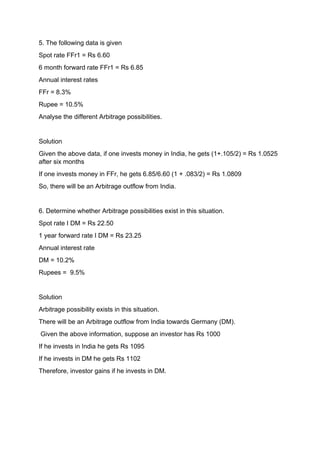 5. The following data is given
Spot rate FFr1 = Rs 6.60
6 month forward rate FFr1 = Rs 6.85
Annual interest rates
FFr = 8.3%
Rupee = 10.5%
Analyse the different Arbitrage possibilities.
Solution
Given the above data, if one invests money in India, he gets (1+.105/2) = Rs 1.0525
after six months
If one invests money in FFr, he gets 6.85/6.60 (1 + .083/2) = Rs 1.0809
So, there will be an Arbitrage outflow from India.
6. Determine whether Arbitrage possibilities exist in this situation.
Spot rate I DM = Rs 22.50
1 year forward rate I DM = Rs 23.25
Annual interest rate
DM = 10.2%
Rupees = 9.5%
Solution
Arbitrage possibility exists in this situation.
There will be an Arbitrage outflow from India towards Germany (DM).
Given the above information, suppose an investor has Rs 1000
If he invests in India he gets Rs 1095
If he invests in DM he gets Rs 1102
Therefore, investor gains if he invests in DM.
 