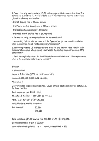 7. Your company has to make a US $1 million payment in three months' time. The
dollars are available now. You decide to invest them for three months and you are
given the following information
- the US deposit rate is 8% per annum
- the Pound sterling deposit rate is 10% per annum
- the Spot exchange rate is $1.80/pound
- the three month forward rate is $1.78/pound
a. Where should your company invest for better returns?
b. Assuming that the interest rates and the Spot exchange rate remain as above,
what forward rate would yield an equilibrium situation?
c. Assuming that the US interest rate and the Spot and forward rates remain as in
the original question, where would you invest if the sterling deposit rate were 14%
per annum?
d. With the originally stated Spot and forward rates and the same dollar deposit rate,
what is the equilibrium sterling deposit rate?
Solution
a. Alternative I
Invest in $ deposits @ 8% p.a. for three months.
Income 1,000,000×8/100×3/12=$20,000
Alternative II
Convert dollars to pounds at Spot rate. Cover forward position and invest @10% p.a.
for three months.
Spot exchange rate $1.80 - £1.00
Therefore $ 1 million = £555,555 @ 10% p.a
=555, 555 * 10/100 * 3/12 = £13,888
Amount after 3 months = 555.555
Add interest 13, 888
569,443
Total in dollars, at 1.78 forward rate 569,443 x 1.78 = $1,013,610.
So with alternative 1 gain is $20000
With alternative II gain is $13,610... Hence, invest in US at 8%.
 