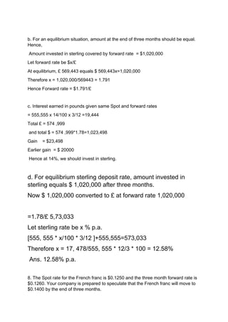 b. For an equilibrium situation, amount at the end of three months should be equal.
Hence,
Amount invested in sterling covered by forward rate = $1,020,000
Let forward rate be $x/£
At equilibrium, £ 569,443 equals $ 569,443x=1,020,000
Therefore x = 1,020,000/569443 = 1.791
Hence Forward rate = $1.791/£
c. Interest earned in pounds given same Spot and forward rates
= 555,555 x 14/100 x 3/12 =19,444
Total £ = 574 ,999
and total $ = 574 ,999*1.78=1,023,498
Gain = $23,498
Earlier gain = $ 20000
Hence at 14%, we should invest in sterling.
d. For equilibrium sterling deposit rate, amount invested in
sterling equals $ 1,020,000 after three months.
Now $ 1,020,000 converted to £ at forward rate 1,020,000
=1.78/£ 5,73,033
Let sterling rate be x % p.a.
[555, 555 * x/100 * 3/12 ]+555,555=573,033
Therefore x = 17, 478/555, 555 * 12/3 * 100 = 12.58%
Ans. 12.58% p.a.
8. The Spot rate for the French franc is $0.1250 and the three month forward rate is
$0.1260. Your company is prepared to speculate that the French franc will move to
$0.1400 by the end of three months.
 