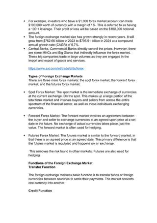  For example, investors who have a $1,000 forex market account can trade
$100,000 worth of currency with a margin of 1%. This is referred to as having
a 100:1 leverage. Their profit or loss will be based on the $100,000 notional
amount.
 The foreign exchange market size has grown strongly in recent years. It will
grow from $752.66 billion in 2023 to $795.91 billion in 2024 at a compound
annual growth rate (CAGR) of 5.7%.
 Central Banks, Commercial Banks directly control the prices. However, there
are some MNCs and Big Giants that indirectly influence the forex market.
These big companies trade in large volumes as they are engaged in the
import and export of goods and services.
https://www.axi.com/int/trade/cfds/forex
Types of Foreign Exchange Markets
There are three main forex markets: the spot forex market, the forward forex
market, and the futures forex market.
 Spot Forex Market: The spot market is the immediate exchange of currencies
at the current exchange. On the spot. This makes up a large portion of the
total forex market and involves buyers and sellers from across the entire
spectrum of the financial sector, as well as those individuals exchanging
currencies.
 Forward Forex Market: The forward market involves an agreement between
the buyer and seller to exchange currencies at an agreed-upon price at a set
date in the future. No exchange of actual currencies takes place, just the
value. The forward market is often used for hedging.
 Futures Forex Market: The futures market is similar to the forward market, in
that there is an agreed price at an agreed date. The primary difference is that
the futures market is regulated and happens on an exchange.
This removes the risk found in other markets. Futures are also used for
hedging
Functions of the Foreign Exchange Market
Transfer Function
The foreign exchange market’s basic function is to transfer funds or foreign
currencies between countries to settle their payments. The market converts
one currency into another.
Credit Function
 