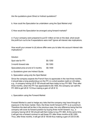 Are the quotations given Direct or Indirect quotations?
b. How could the Speculation be undertaken using the Spot Market only!
C How would the Speculation be arranged using forward markets?
d. If your company were prepared to put $1 million at risk on the deal, what would
the profit turn out to be if expectations were met? Ignore all interest rate implications.
How would your answer to (d) above differ were you to take into account interest rate
implications?
Solution
Spot rate for FFr $0.1250
3-month forward rate $0.1260
Speculated price at end of 3 months $0.1400
a. Quotations given are Indirect Quote.
b. Speculation using only the Spot Market
Since the company expects the French franc to appreciate in the next three months,
it should take a long position(buy) on the FFr or a short position (sell) on US dollar.
e.g., A company having US $ 100 should sell them today to buy FFr 800. Then after
three months, when the FFr has appreciated to $0.1400, the company can sell the
FFr 800 to get US $ 112 thus making a gain of US $ 12.
c. Speculation using the Forward Market
Forward Market is used to hedge any risks that the company may have through its
exposure in the forex market. Here, the three month forward of FFr is at a premium.
Therefore the deal will be like in the previous case, the only difference being that the
company will cover its forward position by buying three month forward. e.g., a
company having US $ 100 should sell them today to buy FFr 800. At the same time,
it will get into a forward contract to sell these FFr after three months at $0.1260.
Thus, after three months, it will get US $ 100.80 thus making a gain of US $ 0.80.
 