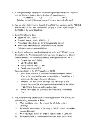 5. A foreign exchange trader gives the following quotes for the Euro Spot, one
month, three months and six months to a US based treasurer
$0.02368/70 4/5 8/7 14/12
Calculate the outright quotes for one, three and six months forward.
6. You are interested in buying Swedish Krona(SKr). Your bank quotes SKr 7.6040/$
Bid and SKr 7.6150/$ Ask. What would you pay in dollars if you bought SKr
1,000,000 at the current spot rate?
7. Given the following data:
 Spot Rate: Rs 42.0010 =1$
 6-month forward rate Rs 42.8020=1$
 Annualized interest rate on 6 month rupee is 12 percent
 Annualized interest rate on 6 month dollar is 8 percent
Calculate the arbitrage possibilities
8. An American firm purchase $ 4000 worth of perfume (FF 20,000) from a
French firm. The American distributor must make the payment in 90 days
in French Francs. The following quotation and expectation exist for FF.
 Present spot rate $ 0.2000
 US interest rate 15%
 90 day forward rate $ 0.2200
 French interest rate 10%
Your expectation of the SR 90 days hence 0.2400
i. What is the premium or discount on the forward French Francs?
What is the interest differential between US and France? Is there
an incentive for covered interest arbitrage.
ii. If there is CIA, how can an arbitrage take advantage of the
situation? Assume The arbitrageur is willing to borrow $ 4,000 or
FF 20,000 and there are no transaction cost.
iii. If transaction costs are $50 would an opportunity still exist for
CIA?
9. Assume the buying rate for deutschemark spot in New York is $0.40 and
pound sterling was quoted at $1.80.
i. What would you expect the price of the US dollar to be in
Germany?
ii. If the dollar were quoted in Germany at DM2.60, how is the market
supposed to react?
iii. What would you expect the price of a pound to be in Germany?
iv. If the pound were quoted in Frankfurt at DM 4.40/ pound what
 
