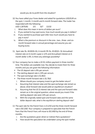 would you do to profit from the situation?
10. You have called your Forex dealer and asked for quotations USD/EUR on
the spot, 1 month, 3-month and 6-month forward rates. The trader has
responded with the following:
USD 1.2879/81 3/5 8/7 13/10
i. What does this mean in terms of dollars per euro?
ii. If you wished to buy spot euros, how much would you pay in dollars?
iii. If you wanted to purchase spot USD, how much would you have to
pay in euro?
iv. What is the premium or discount in the one-, two-, three- and six-
month forward rates in annual percentage and assume you are
buying euros.
11. Spot rate: Rs. 44.0030=$1; 6 month FR: Rs. 45.0010= $1 Annualised
interest rate on 6 month rupee is 12% and Annualised interest on 6
month dollar is 8%. Is there any arbitrage possibility?
12. Your company has to make a US $1 million payment in three months’
time. The dollars are available now. You decide to invest them for three
months and you are given the following information:
 The US deposit rate is 8% per annum.
 The sterling deposit rate is 10% per annum.
 The spot exchange rate is $1.80/£
 The three-month forward rate is $1.78/£
i. Where should your company invest to get the better return?
ii. Assuming that interest rates and the spot exchange rate remain as
above, what forward rate would yield an equilibrium situation?
iii. Assuming that the US $ interest rate and the spot and forward rates
remain as in the original question, where would you invest if the
sterling deposit rate were 14% per annum.
iv. With the originally stated spot and forward rates and the same
dollar deposit rate, what is the equilibrium sterling deposit rate?
13. The spot rate for the French franc is 0.1250 and the three-month forward
rate is $0.1260. Your company is prepared to speculate that the French
franc that the French franc will move to $0.1400 by the end of three
months.
i. Are the quotations given direct or indirect Paris quotations?
ii. How would the speculation be undertaken using the spot market
 