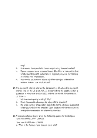 only?
iii. How would the speculation be arranged using forward market?
iv. If your company were prepared to put $1 million at risk on the deal,
what would the profit outturns be if expectations were met? Ignore
all interest rate implications.
v. How would your answer above (d) differ were you to take into
account interest rate implications?
14. The six-month interest rate for the Canadian $ is 9% when the six-month
interest rate for the US $ is 6.75%. At the same time the spot Canadian $
quotation in New York is US $0.9100 and the six-month forward rate is
US $0.9025.
i. Is interest rate parity holding? Why?
ii. If not, how could advantage be taken of the situation?
iii. If a large number of operators decide to do the arbitrage suggested
under (b), what will the effect be upon spot and forward quotations
and upon interest rates for the two currencies?
15. A foreign exchange trader gives the following quotes for the Belgian
Spot rate: EUR1.1280 = USD1.00
Spot rate: RUB62.40 = USD1.00
a. What is the Russian ruble to euro cross rate?
 