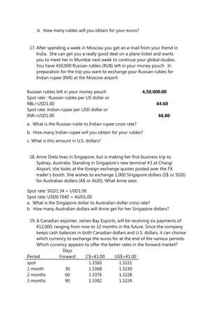 b. How many rubles will you obtain for your euros?
17. After spending a week in Moscow you get an e-mail from your friend in
India. She can get you a really good deal on a plane ticket and wants
you to meet her in Mumbai next week to continue your global studies.
You have 450,000 Russian rubles (RUB) left in your money pouch. In
preparation for the trip you want to exchange your Russian rubles for
Indian rupee (INR) at the Moscow airport:
Russian rubles left in your money pouch 4,50,000.00
Spot rate : Russian rubles per US dollar or
RBL=USD1.00 64.60
Spot rate: Indian rupee per USD dollar or
INR=USD1.00 66.80
a. What is the Russian ruble to Indian rupee cross rate?
b. How many Indian rupee will you obtain for your rubles?
c. What is this amount in U.S. dollars?
18. Anne Dietz lives in Singapore, but is making her first business trip to
Sydney, Australia. Standing in Singapore’s new terminal #3 at Changi
Airport, she looks at the foreign exchange quotes posted over the FX
trader’s booth. She wishes to exchange 1,000 Singapore dollars (S$ or SGD)
for Australian dollars (A$ or AUD). What Anne sees:
Spot rate: SGD1.34 = USD1.00
Spot rate: USD0.7640 = AUD1.00
a. What is the Singapore dollar to Australian dollar cross rate?
b. How many Australian dollars will Anne get for her Singapore dollars?
19. A Canadian exporter, James Bay Exports, will be receiving six payments of
€12,000, ranging from now to 12 months in the future. Since the company
keeps cash balances in both Canadian dollars and U.S. dollars, it can choose
which currency to exchange the euros for at the end of the various periods.
Which currency appears to offer the better rates in the forward market?
Days
Period Forward C$=€1.00 US$=€1.00
spot 1.3360 1.3221
1 month 30 1.3368 1.3230
2 months 60 1.3376 1.3228
3 months 90 1.3382 1.3224
 