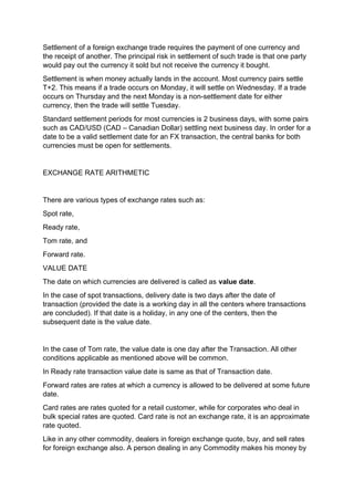 Settlement of a foreign exchange trade requires the payment of one currency and
the receipt of another. The principal risk in settlement of such trade is that one party
would pay out the currency it sold but not receive the currency it bought.
Settlement is when money actually lands in the account. Most currency pairs settle
T+2. This means if a trade occurs on Monday, it will settle on Wednesday. If a trade
occurs on Thursday and the next Monday is a non-settlement date for either
currency, then the trade will settle Tuesday.
Standard settlement periods for most currencies is 2 business days, with some pairs
such as CAD/USD (CAD – Canadian Dollar) settling next business day. In order for a
date to be a valid settlement date for an FX transaction, the central banks for both
currencies must be open for settlements.
EXCHANGE RATE ARITHMETIC
There are various types of exchange rates such as:
Spot rate,
Ready rate,
Tom rate, and
Forward rate.
VALUE DATE
The date on which currencies are delivered is called as value date.
In the case of spot transactions, delivery date is two days after the date of
transaction (provided the date is a working day in all the centers where transactions
are concluded). If that date is a holiday, in any one of the centers, then the
subsequent date is the value date.
In the case of Tom rate, the value date is one day after the Transaction. All other
conditions applicable as mentioned above will be common.
In Ready rate transaction value date is same as that of Transaction date.
Forward rates are rates at which a currency is allowed to be delivered at some future
date.
Card rates are rates quoted for a retail customer, while for corporates who deal in
bulk special rates are quoted. Card rate is not an exchange rate, it is an approximate
rate quoted.
Like in any other commodity, dealers in foreign exchange quote, buy, and sell rates
for foreign exchange also. A person dealing in any Commodity makes his money by
 