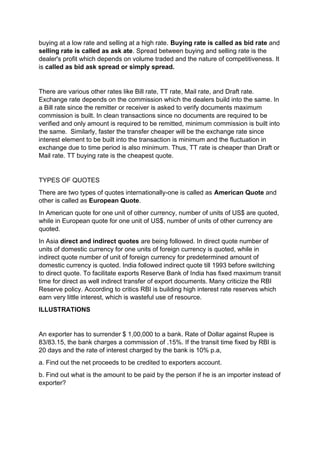 buying at a low rate and selling at a high rate. Buying rate is called as bid rate and
selling rate is called as ask ate. Spread between buying and selling rate is the
dealer's profit which depends on volume traded and the nature of competitiveness. It
is called as bid ask spread or simply spread.
There are various other rates like Bill rate, TT rate, Mail rate, and Draft rate.
Exchange rate depends on the commission which the dealers build into the same. In
a Bill rate since the remitter or receiver is asked to verify documents maximum
commission is built. In clean transactions since no documents are required to be
verified and only amount is required to be remitted, minimum commission is built into
the same. Similarly, faster the transfer cheaper will be the exchange rate since
interest element to be built into the transaction is minimum and the fluctuation in
exchange due to time period is also minimum. Thus, TT rate is cheaper than Draft or
Mail rate. TT buying rate is the cheapest quote.
TYPES OF QUOTES
There are two types of quotes internationally-one is called as American Quote and
other is called as European Quote.
In American quote for one unit of other currency, number of units of US$ are quoted,
while in European quote for one unit of US$, number of units of other currency are
quoted.
In Asia direct and indirect quotes are being followed. In direct quote number of
units of domestic currency for one units of foreign currency is quoted, while in
indirect quote number of unit of foreign currency for predetermined amount of
domestic currency is quoted. India followed indirect quote till 1993 before switching
to direct quote. To facilitate exports Reserve Bank of India has fixed maximum transit
time for direct as well indirect transfer of export documents. Many criticize the RBI
Reserve policy. According to critics RBI is building high interest rate reserves which
earn very little interest, which is wasteful use of resource.
ILLUSTRATIONS
An exporter has to surrender $ 1,00,000 to a bank. Rate of Dollar against Rupee is
83/83.15, the bank charges a commission of .15%. If the transit time fixed by RBI is
20 days and the rate of interest charged by the bank is 10% p.a,
a. Find out the net proceeds to be credited to exporters account.
b. Find out what is the amount to be paid by the person if he is an importer instead of
exporter?
 