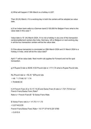 d) What will happen if 19th March is a holiday in US?
Then 20 (th) March, if it is working day in both the centers will be adopted as value
date.
e) If an Indian bank sells to a German bank $ 100,000 for Belgian Franc what is the
value date in this case ?
Value date is 19 (th) March 2024, if it is not a holiday in any one of the transaction
centers/settlement centers like India, Germany, US or Belgium or next working day
in all the four transaction centers will be the value date.
f) If the above transaction is concluded on 29th March 2024 and 31 March 2024 is a
holiday in India, what will be the value date?
April 1st
will be value date. Next month rule applies for Forward and not for spot
transaction.
g) If Rupee $ rate is 46/46.15 $/ Pound rate is 1.71/1.74 what is Rupee Pound rate.
Rs./Pound rate is = Rs /$ * $/Pound rate
= 46 * 1.71/46.15 * 1.74
= 78.66/80.30
h) If French Franc $ is 10.17/ 10.20 and Swiss Franc $ rate is 1.73/1.75 find out
French Franc/Swiss Franc Rate?
Rate is = French Franc/$ * $/ Swiss Franc Rate.
$/ Swiss Franc rate is = 1/1.75 / 1/ 1.73
= 0.5714/0.578
French Franc/Swiss Franc Rate = 10.17*.5714/10.20*.5780
= 5.81/5.9
 