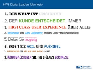 HWZ Digital Leaders Manifesto
2. DER KUNDE ENTSCHEIDET. IMMER
3. FIRSTCLASS USER EXPERIENCE ÜBER ALLEs
6. SEIEN SIE AGIL UND FLEXIBEL
1. DIE WELT IST UNSICHER
4. SPIELEN SIE AUF ANGRIFF, NICHT AUF VERTEIDIGUNG
8. KANNIBALISIEREN SIE IHR EIGENES BUSINESS
7. UNTERSCHÄTZEN SIE NIE NEUE ODER KLEINE PLAYERS
5. Bleiben Sie neugierig
 